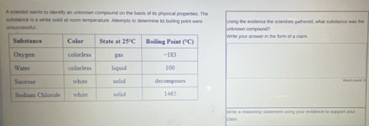 A scientist wants to identify an unknown compound on the basis of its physical properties. The
substance is a white solid at room temperature. Attempts to determine its boiling point were Using the evidence the scientists gathered, what substance was the
unsuccessful. unknown compound?
'Write your answer in the form of a claim.
Word count: 0
Write a reasoning statement using your evidence to support your
claum