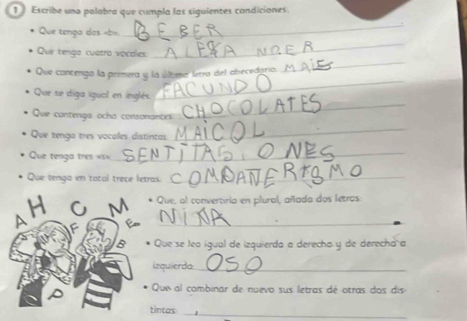 Escribe una palabra que cumpla las siguientes condiciones 
_ 
Que tença das «b». 
_ 
_ 
Que tengo cuátro vocales 
Que cantengo la primera y la última letra del abecedario 
_ 
Que se diga igual en inglés. 
_ 
Que contenga ocho consonantes 
Que tenga tres vocales distintas 
_ 
Que tenga tres «s= 
_ 
Que tenga en total trece letras._ 
H 
M Que, al convertiria en plural, añada dos letros: 
A 
_ 
B Que se leo ígual de izquierda a derecha y de derecha a 
irquierda_ 
Que al combinar de nuevo sus letras dé otras dos dis 
tintas_