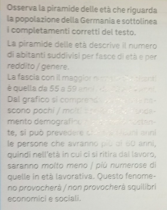 Osserva la piramide delle età che riguarda 
la popolazione della Germania e sottolinea 
i completamenti corretti del testo. 
La piramide delle età descrive il numero 
di abitanti suddivisi per fasce di età e per 
reddito / genere. 
La fascia con il maggior numato taciant 
é quella da 55 a 59 anci / da Sã a d V aaoi. 
Dal grafico si comprends c he one na- 
scono pochi / molti boo ln e fanda- 
mento demografico a gosatan a nostan- 
te, si può prevedere changra eicuni anni 
le persone che avranno più di 60 anni, 
quindi nell’età in cui ci si ritira dal lavoro, 
saranno molto meno / più numerose di 
quelle in età lavorativa. Questo fenome- 
no provocherà / non provocherà squilibri 
economici e sociali.