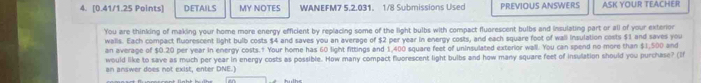 DETAILS MY NOTES WANEFM7 5.2.031. 1/8 Submissions Used PREVIOUS ANSWERS ASK YOUR TEACHER 
You are thinking of making your home more energy efficient by repiacing some of the light bulbs with compact fluorescent bulbs and insulating part or all of your exterior 
walls. Each compact fluorescent light bulb costs $4 and saves you an average of $2 per year in energy costs, and each square foot of wall insulation costs $1 and saves you 
an average of $0.20 per year in energy costs.1 Your home has 60 light fittings and 1,400 square feet of uninsulated exterior wall. You can spend no more than $1,500 and 
would like to save as much per year in energy costs as possible. How many compact fluorescent light bulbs and how many square feet of insulation should you purchase? (If 
an answer does not exist, enter DNE.)