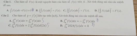 Cho hàm số F(x) là một nguyên hàm của hàm số f(x) trên K . Xét tính đúng sai của các mệnh
đề sau.
A. ∈t f(x)dx=F(x)+C B. (∈t f(x)dx)'=f(x). C. (∈t f(x)dx)'=f'(x). D. (∈t f(x)dx)'=F'(x). 
Câu 2. Cho hàm số y=f(x) liên tục trên [a;b] J. Xét tính đúng sai của các mệnh đề sau.
A. ∈t _a^bf(x)dx=∈t _b^af(x)dx B. ∈t _a^bf(x)dx=-∈t _b^af(x)dx
C. ∈t _a^bf(x)dx=2∈t _a^bf(x)d(2x) D. ∈t _a^a2024f(x)dx=0