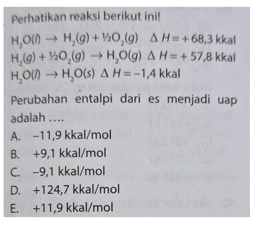 Perhatikan reaksi berikut ini!
H_2O(l)to H_2(g)+1/2O_2(g)△ H=+68,3kkal
H_2(g)+1/2O_2(g)to H_2O(g)△ H=+57,8kkal
H_2O(l)to H_2O(s)△ H=-1,4kkal
Perubahan entalpi dari es menjadi uap
adalah ...
A. −11,9 kkal/mol
B. +9,1 kkal/mol
C. -9,1 kkal/mol
D. +124,7 kkal/mol
E. +11,9 kkal/mol