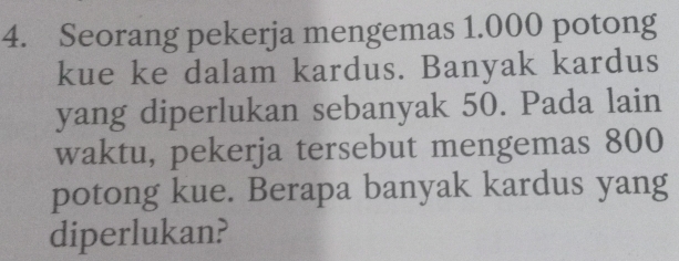 Seorang pekerja mengemas 1.000 potong 
kue ke dalam kardus. Banyak kardus 
yang diperlukan sebanyak 50. Pada lain 
waktu, pekerja tersebut mengemas 800
potong kue. Berapa banyak kardus yang 
diperlukan?