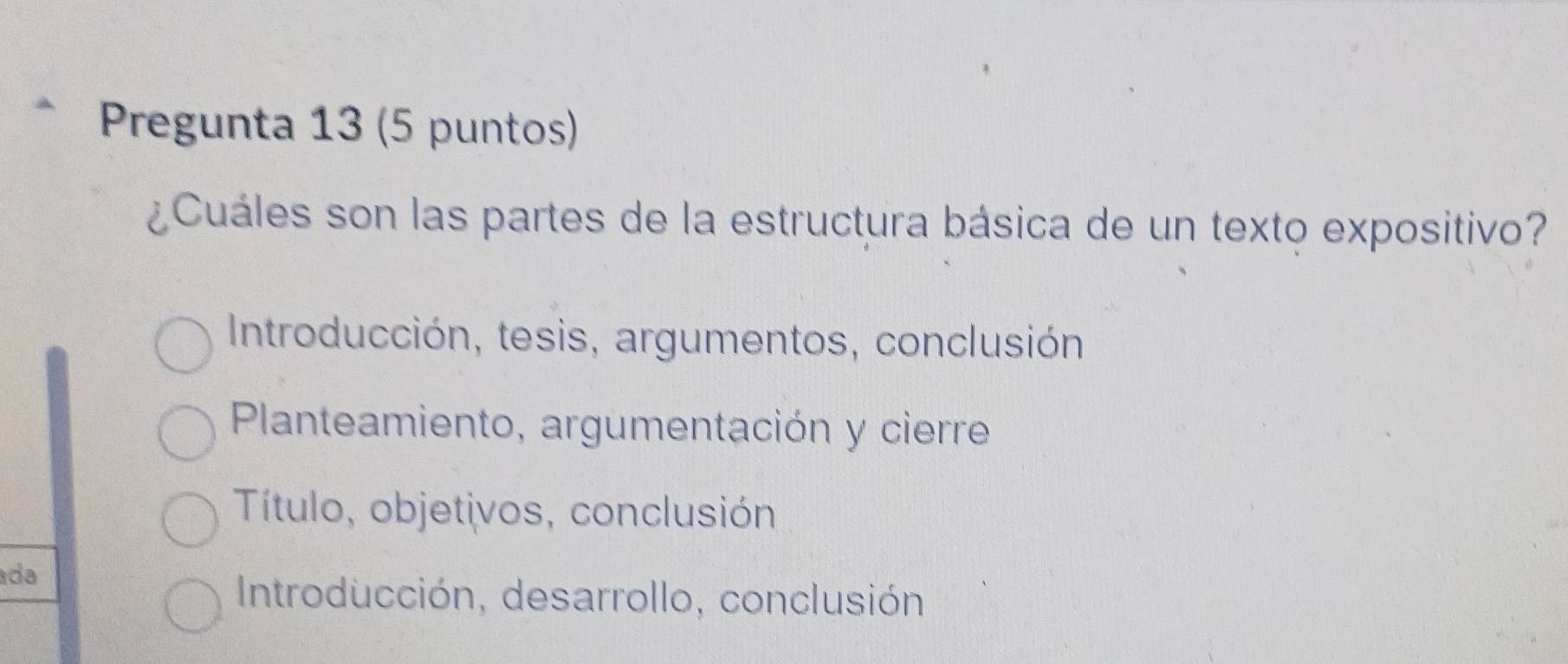 Pregunta 13 (5 puntos)
¿Cuáles son las partes de la estructura básica de un texto expositivo?
Introducción, tesis, argumentos, conclusión
Planteamiento, argumentación y cierre
Título, objetivos, conclusión
ada
Introducción, desarrollo, conclusión