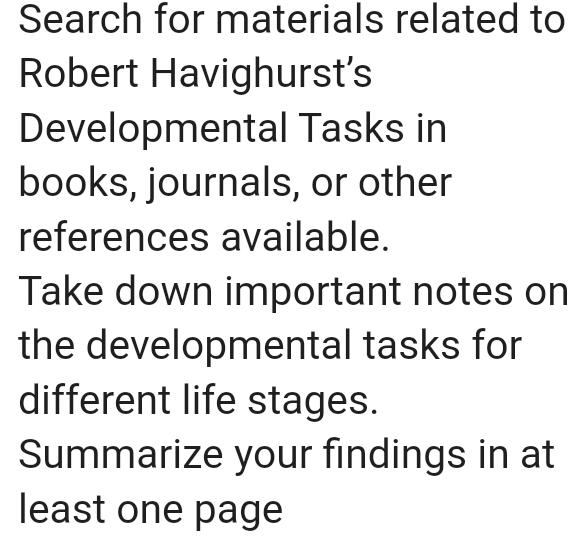 Search for materials related to 
Robert Havighurst's 
Developmental Tasks in 
books, journals, or other 
references available. 
Take down important notes on 
the developmental tasks for 
different life stages. 
Summarize your findings in at 
least one page