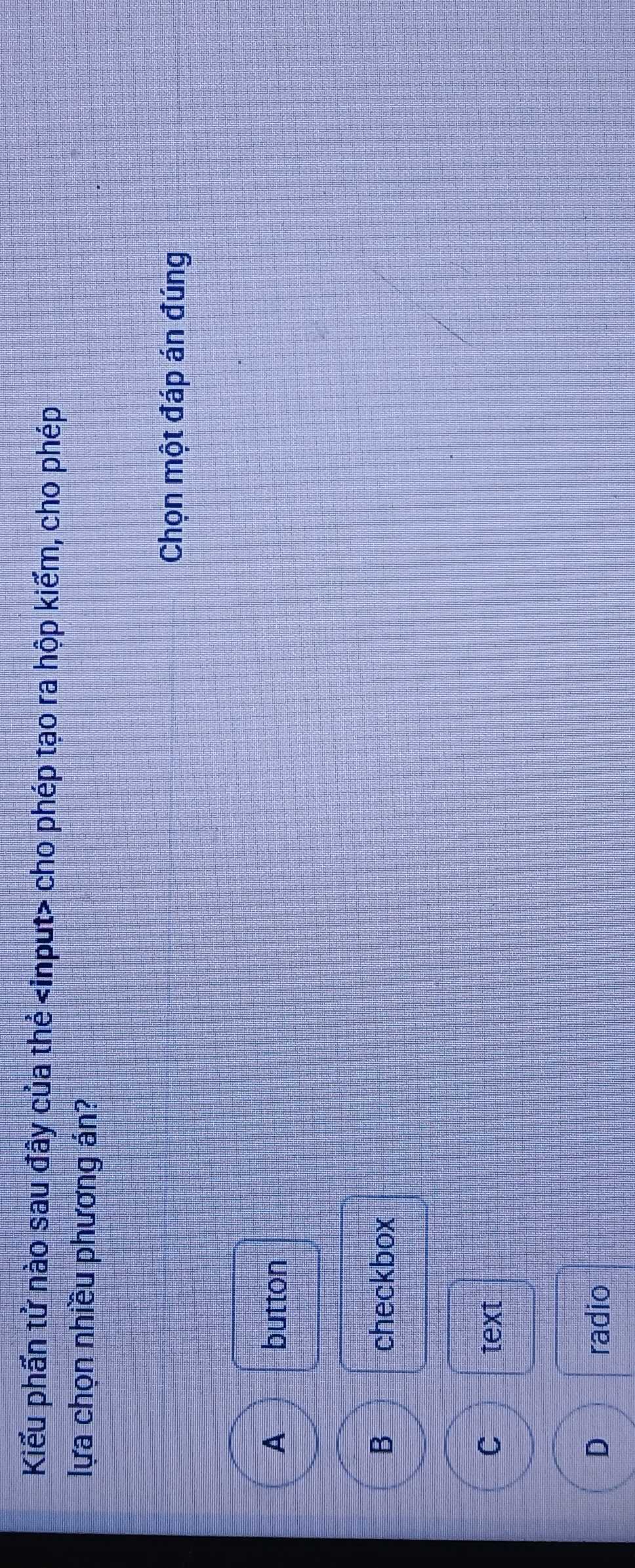 Kiểu phần tử nào sau đây của thẻ input> cho phép tạo ra hộp kiếm, cho phép
lựa chọn nhiều phương án?
Chọn một đáp án đúng
A button
B checkbox
C text
D radio