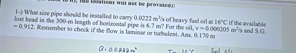 it); full solutions will not be provided): 
1-) What size pipe should be installed to carry 0.0222m^3/s of heavy fuel oil at 16°C if the available 
lost head in the 300-m length of horizontal pipe is 6.7 m? For the oil, v=0.000205m^2/s and S.G.
=0.912. Remember to check if the flow is laminar or turbulent. Ans. 0.170 m