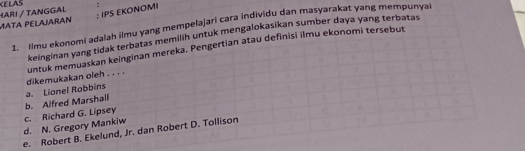 KELAS
: IPS EKONOMI
HARI / TANGGAL
MΑT PELAJARAN
1. Ilmu ekonomi adalah ilmu yang mempelajari cara individu dan masyarakat yang mempunya
keinginan yang tidak terbatas memilih untuk mengalokasikan sumber daya yang terbatas
untuk memuaskan keinginan mereka. Pengertian atau definisi ilmu ekonomí tersebut
dikemukakan oleh . . . .
a. Lionel Robbins
b. Alfred Marshall
c. Richard G. Lipsey
d. N. Gregory Mankiw
e. Robert B. Ekelund, Jr. dan Robert D. Tollison