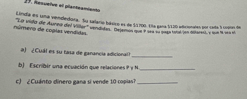 Resuelve el planteamiento 
Línda es una vendedora. Su salario básico es de $1700. Ella gana $120 adicionales por cada 3 copías de 
'''Lo vido de Aurea del Villor''' vendidas. Dejemos que P sea su paga total (en dólares), y que N sea el 
número de copias vendidas. 
a) ¿Cuál es su tasa de ganancia adicional? 
_ 
b) Escribir una ecuación que relaciones P y N._ 
c) ¿Cuánto dinero gana si vende 10 copias?_