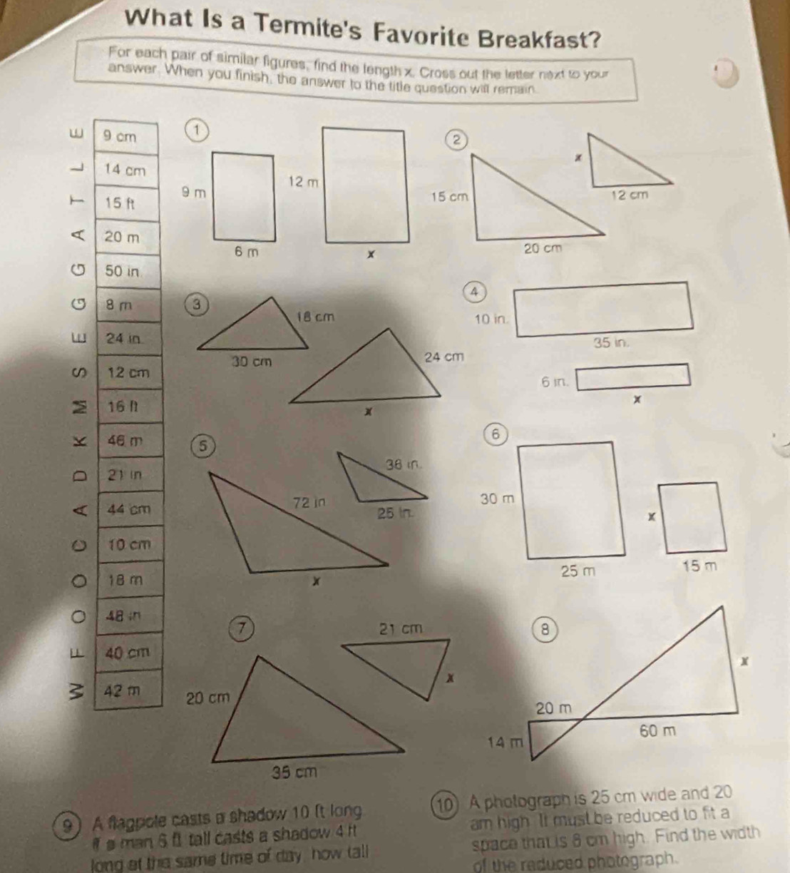 What Is a Termite's Favorite Breakfast? 
For each pair of similar figures, find the length x. Cross out the letter next to your 
answer. When you finish, the answer to the title question will remain
9 1
1
1
2
5
a 
U 8
10 in.
2
35 in. 
ω 1
6 in.
1
x
4 5
2
4
1
15 m
1
4
7
4
3 4
9) A flagpole casts a shadow 10 (t long 10 A pholograph is 25 cm wide and 20
ia man 6 f1 tall casts a shadow 4 ft am high. It must be reduced to fit a 
long et the same time of day, how tall space that is 8 cm high. Find the width 
of the reduced photograph.