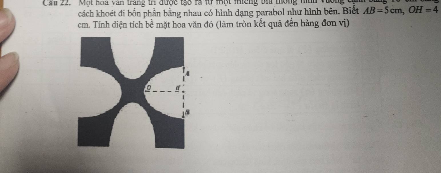 Cau 22. 'Một hoa văn trang trì được tạo ra từ một nếng bia mông nình Vương cạ 
cách khoét đi bốn phần bằng nhau có hình dạng parabol như hình bên. Biết AB=5cm, OH=4
cm. Tính diện tích bề mặt hoa văn đó (làm tròn kết quả đến hàng đơn vị)