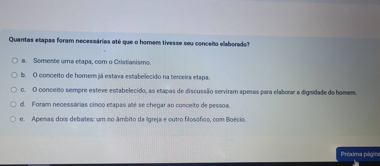 Quantas etapas foram necessárias até que o homem tivesse seu conceito elaborado?
a. Somente uma etapa, com o Cristianismo.
b. O conceito de homem já estava estabelecido na terceira etapa.
c. O conceito sempre esteve estabelecido, as etapas de discussão serviram apenas para elaborar a dignidade do homem.
d. Foram necessárias cinco etapas até se chegar ao conceito de pessoa.
e. Apenas dois debates: um no âmbito da Igreja e outro filosófico, com Boécio.
Próxima página