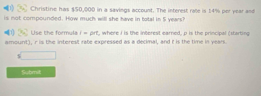 Christine has $50,000 in a savings account. The interest rate is 14% per year and 
is not compounded. How much will she have in total in 5 years? 
Use the formula i= prt, where i is the interest earned, p is the principal (starting 
amount), ' r is the interest rate expressed as a decimal, and t is the time in years.
$□
Submit