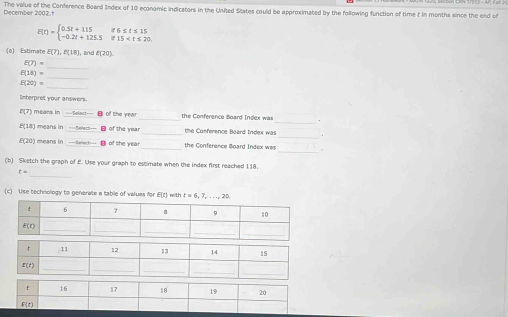 17513 - AP, Fal 20
The value of the Conference Board Index of 10 economic indicators in the United States could be approximated by the following function of time t in months since the end of
December 2002.†
E(t)=beginarrayl 0.5t+115 -0.2t+125.5endarray. if 6≤ t≤ 15
if 15
(a) Estimate E(7),E(18) , and E(20).
_
E(7)=
_
E(18)=
_
E(20)=
Interpret your answers.
_
E(7) means in ===Select=== of the year _the Conference Board Index was
E(18) means in ===Select===  of the year _the Conference Board Index was_ .
_
E(20) means in ==Select= of the year _the Conference Board Index was 。
(b) Sketch the graph of E. Use your graph to estimate when the index first reached 118.
_
t= ()^2=frac ()AB()A
(c) Use technology to generate a table of values for E(t) with t=6,7,...,20.
t 11 12 13 14 15