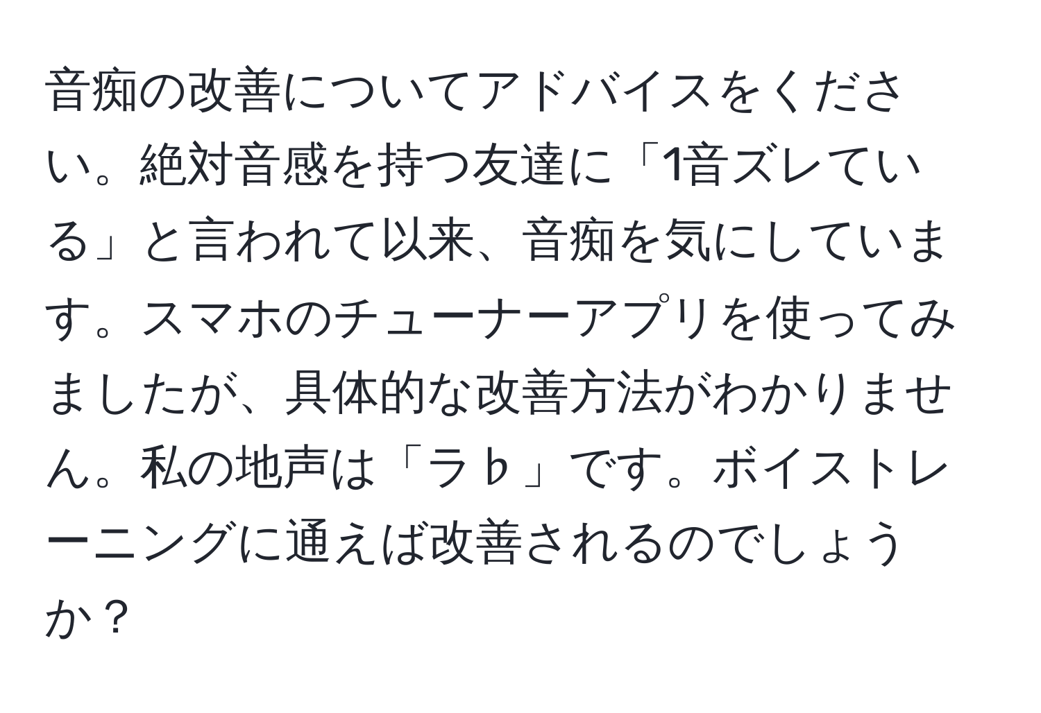 音痴の改善についてアドバイスをください。絶対音感を持つ友達に「1音ズレている」と言われて以来、音痴を気にしています。スマホのチューナーアプリを使ってみましたが、具体的な改善方法がわかりません。私の地声は「ラ♭」です。ボイストレーニングに通えば改善されるのでしょうか？