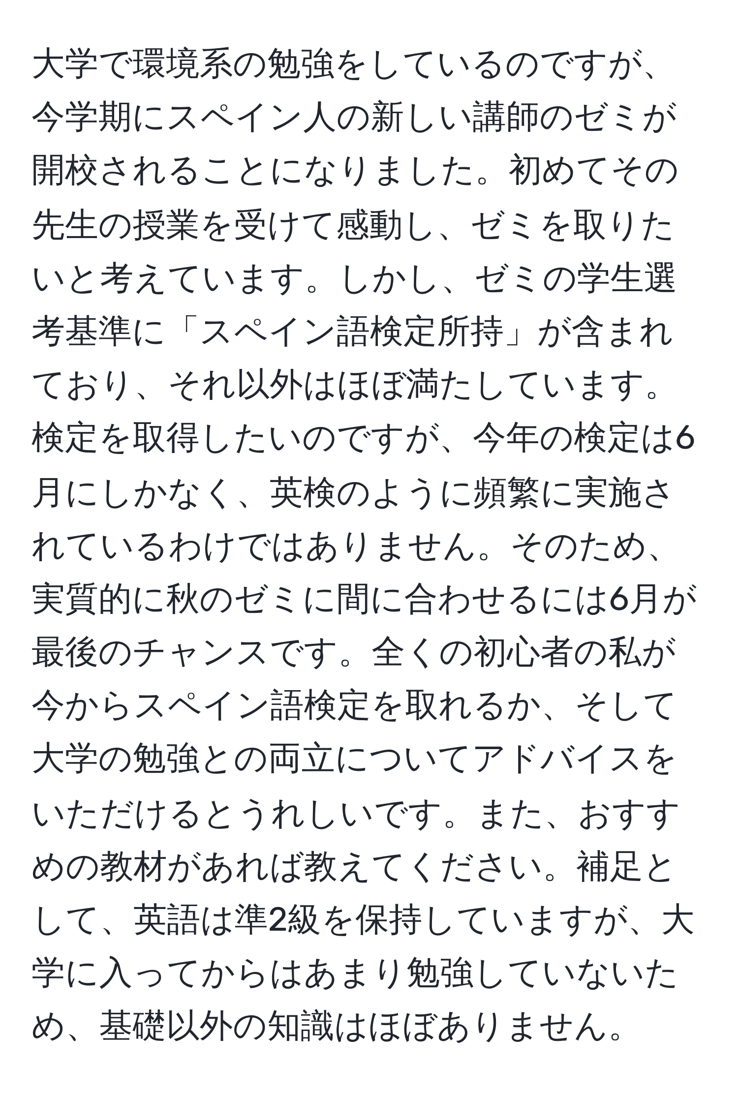 大学で環境系の勉強をしているのですが、今学期にスペイン人の新しい講師のゼミが開校されることになりました。初めてその先生の授業を受けて感動し、ゼミを取りたいと考えています。しかし、ゼミの学生選考基準に「スペイン語検定所持」が含まれており、それ以外はほぼ満たしています。検定を取得したいのですが、今年の検定は6月にしかなく、英検のように頻繁に実施されているわけではありません。そのため、実質的に秋のゼミに間に合わせるには6月が最後のチャンスです。全くの初心者の私が今からスペイン語検定を取れるか、そして大学の勉強との両立についてアドバイスをいただけるとうれしいです。また、おすすめの教材があれば教えてください。補足として、英語は準2級を保持していますが、大学に入ってからはあまり勉強していないため、基礎以外の知識はほぼありません。