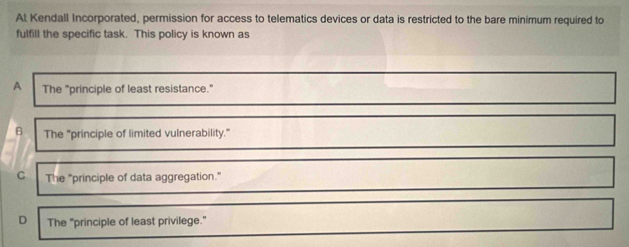 At Kendall Incorporated, permission for access to telematics devices or data is restricted to the bare minimum required to
fulfill the specific task. This policy is known as
A The "principle of least resistance.”
B The "principle of limited vulnerability."
C The "principle of data aggregation."
D The "principle of least privilege."