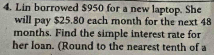 Lin borrowed $950 for a new laptop. She 
will pay $25.80 each month for the next 48
months. Find the simple interest rate for 
her loan. (Round to the nearest tenth of a