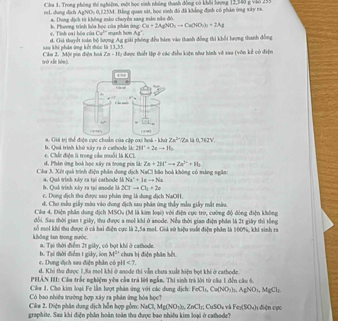 Trong phòng thí nghiệm, một học sinh nhúng thanh đồng có khổi lượng 12,340 g vào 255
mL dung djch AgNO_30,125M. Bằng quan sát, học sinh đó đã khẳng định có phản ứng xáy ra.
a. Dung dịch từ không mẫu chuyển sang mảu nâu đó.
b. Phương trình hóa học của phản ứng: Cu+2AgNO_3to Cu(NO_3)_2+2Ag
c. Tính oxi hóa của Cu^(2+) mạnh hơn Ag^+.
d. Giả thuyết toàn bộ lượng Ag giải phóng đều bám vào thanh đồng thi khối lượng thanh đồng
sau khi phản ứng kết thúc là 13,35.
Câu 2. Một pin điện hoá Zn-H_2 được thiết lập ở các điều kiện như hình vẽ sau (vôn kế có điện
trở rắt lớn).
a. Giá trị thể điện cực chuẩn của cặp oxi hoá - khử Zn^(2+)/Zn là 0,762V.
b. Quá trình khử xảy ra ở cathode là: 2H^++2eto H_2.
c. Chất điện li trong cầu muối là KCl.
d. Phản ứng hoá học xảy ra trong pin là: Zn+2H^+to Zn^(2+)+H_2.
Câu 3. Xét quá trình điện phân dung dịch NaCl bão hoà không có màng ngăn:
a. Quá trình xảy ra tại cathode widehat  Na^++1eto Na
b. Quá trình xáy ra tại anode là 2Cl^-to Cl_2+2e
c. Dung dịch thu được sau phản ứng là dung dịch NaOH.
d. Cho mẫu giấy màu vào dung dịch sau phăn ứng thấy mẫu giấy mất màu.
Câu 4, Điện phân dung dịch MSO₄ (M là kim loại) với điện cực trơ, cường độ dòng điện không
đổi. Sau thời gian t giây, thu được a mol khí ở anode. Nếu thời gian điện phân là 2t giãy thì tổng
số mol khí thu được ở cả hai điện cực là 2,5a mol. Giả sử hiệu suất điện phân là 100%, khí sinh ra
không tan trong nước.
a. Tại thời điểm 2t giây, có bọt khí ở cathode.
b. Tại thời điểm t giây, ion M^(2+) chưa bị điện phân hết.
c. Dung dịch sau điện phân có pH <7.
d. Khi thu được 1,8a mol khí ở anode thì vẫn chưa xuất hiện bọt khí ở cathode.
PHÀN III: Câu trắc nghiệm yêu cầu trả lời ngắn. Thí sinh trả lời từ câu 1 đến câu 6.
Câu 1. Cho kim loại Fe lần lượt phản ứng với các dung dịch: FeCl_3,Cu(NO_3)_2,AgNO_3,MgCl_2.
Có bao nhiêu trường hợp xảy ra phản ứng hóa học?
Câu 2. Điện phân dung dịch hỗn hợp gồm: NaCl, Mg(NO_3)_2,ZnCl_2;CuSO_4 và Fe_2(SO_4)_3 diện ực
graphite. Sau khi điện phân hoàn toản thu được bao nhiêu kim loại ở cathode?