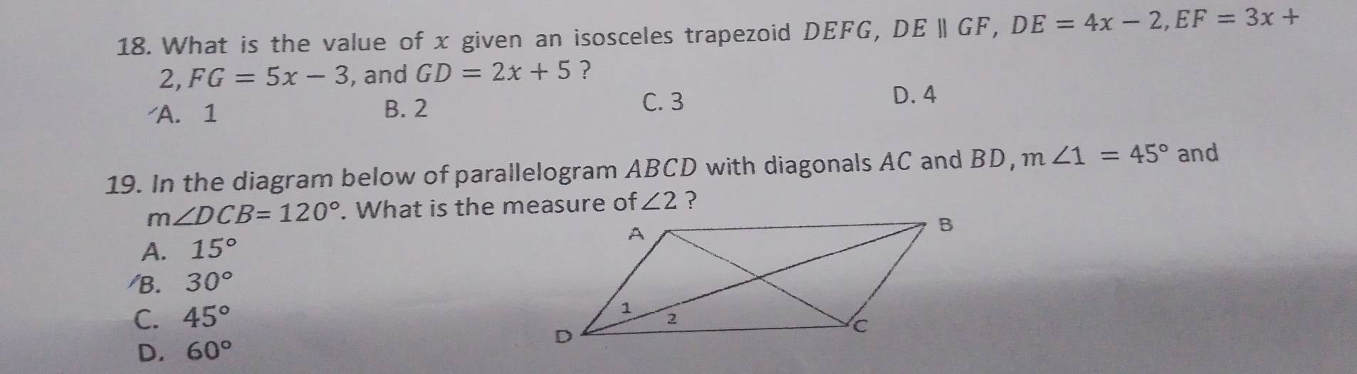 What is the value of x given an isosceles trapezoid DEFG, DEparallel GF, DE=4x-2, EF=3x+
2 , FG=5x-3 , and GD=2x+5 ?
A. 1 B. 2
C. 3
D. 4
19. In the diagram below of parallelogram ABCD with diagonals AC and BD, m∠ 1=45° and
m∠ DCB=120°. What is the measure of ∠ 2 ?
A. 15°
/B. 30°
C. 45°
D. 60°