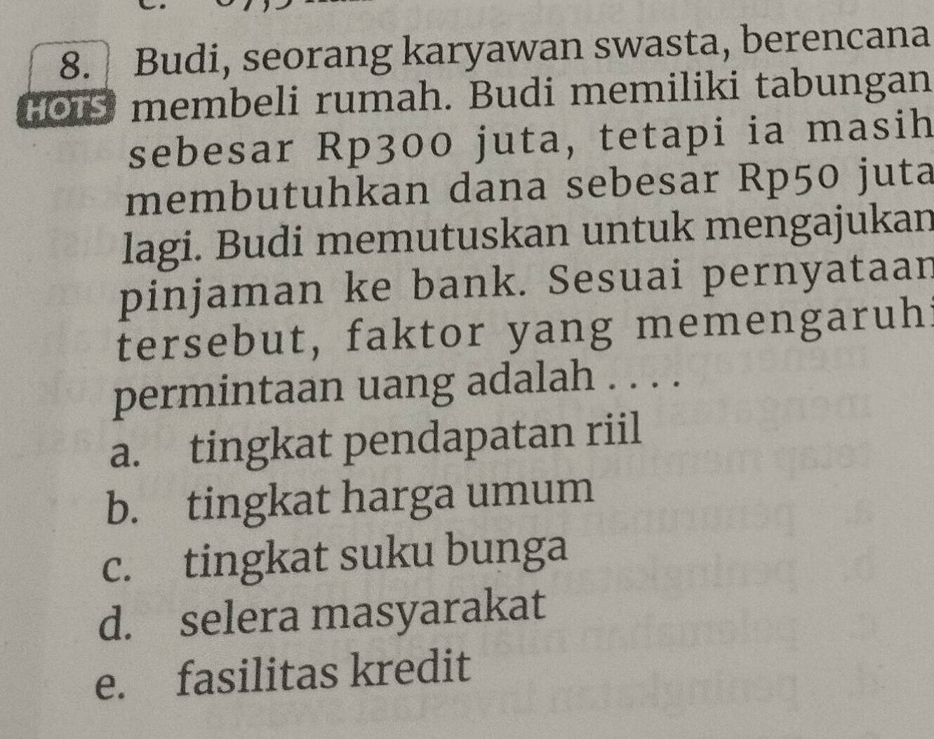 Budi, seorang karyawan swasta, berencana
0 membeli rumah. Budi memiliki tabungan
sebesar Rp300 juta, tetapi ia masih
membutuhkan dana sebesar Rp50 juta
lagi. Budi memutuskan untuk mengajukan
pinjaman ke bank. Sesuai pernyataan
tersebut, faktor yang memengaruh:
permintaan uang adalah . . . .
a. tingkat pendapatan riil
b. tingkat harga umum
c. tingkat suku bunga
d. selera masyarakat
e. fasilitas kredit