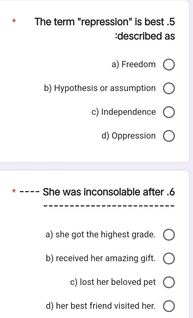 The term "repression" is best .5
:described as
a) Freedom
b) Hypothesis or assumption
c) Independence
d) Oppression
X - She was inconsolable after . 6
a) she got the highest grade.
b) received her amazing gift.
c) lost her beloved pet
d) her best friend visited her.