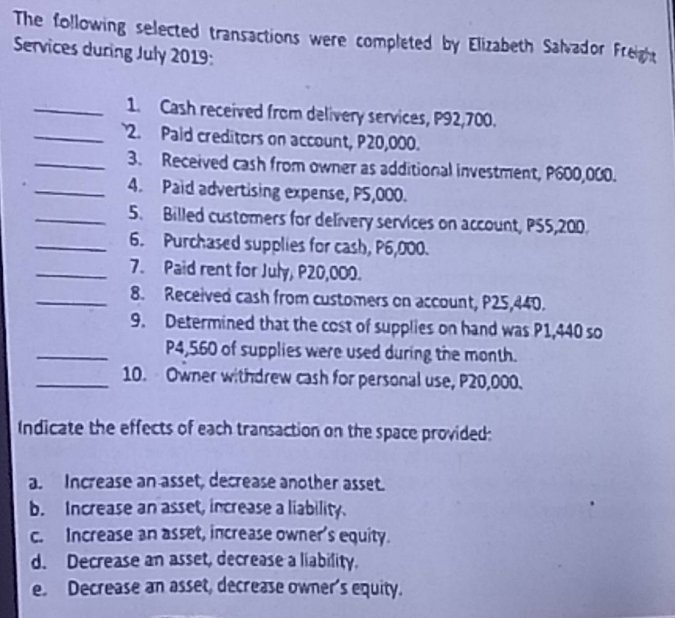 The following selected transactions were completed by Elizabeth Salvador Freight
Services during July 2019:
_1. Cash received from delivery services, P92,700.
_2. Paid creditors on account, P20,000.
_3. Received cash from owner as additional investment, P600,000.
_4. Paid advertising expense, PS,000.
_5. Billed customers for delivery services on account, PS5,200.
_6. Purchased supplies for cash, P6,000.
_7. Paid rent for July, P20,000.
_8. Received cash from customers on account, P25,440.
9. Determined that the cost of supplies on hand was P1,440 so
_ P4,560 of supplies were used during the month.
_10. Owner withdrew cash for personal use, P20,000.
Indicate the effects of each transaction on the space provided:
a. Increase an asset, decrease another asset.
b. Increase an asset, increase a liability.
c. Increase an asset, increase owner's equity.
d. Decrease an asset, decrease a liability.
e. Decrease an asset, decrease owner's equity.