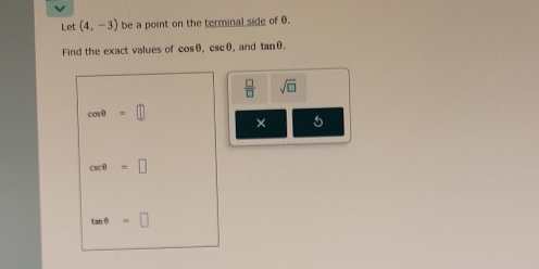 Let (4,-3) be a point on the terminal side of θ. 
Find the exact values of cos θ ac0 , and tan θ.
 □ /□   sqrt(□ )
cos θ =□
× 5
csc θ =□
tan θ =□