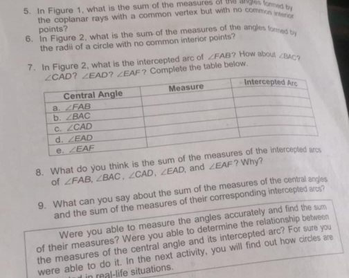 In Figure 1, what is the sum of the measures of the angles formed b
the coplanar rays with a common vertex but with no common interio 
points?
6. In Figure 2, what is the sum of the measures of the angles fored b
the radii of a circle with no common interior points?
7. In Figure 2, what is the intercepted arc of ∠ FAB How about ∠ BAC 7
? Complete the table below.
8. What do you think is the sum
of ∠ FAB,∠ BAC,∠ CAD,∠ EAD , and ∠ EAF ? Why?
9. What can you say about the sum of the measures of the central angles
and the sum of the measures of their corresponding intercepted arcs?
Were you able to measure the angles accurately and find the sum
of their measures? Were you able to determine the relationship between
the measures of the central angle and its intercepted arc? For sure you
were able to do it. In the next activity, you will find out how circles are
in real-life situations.