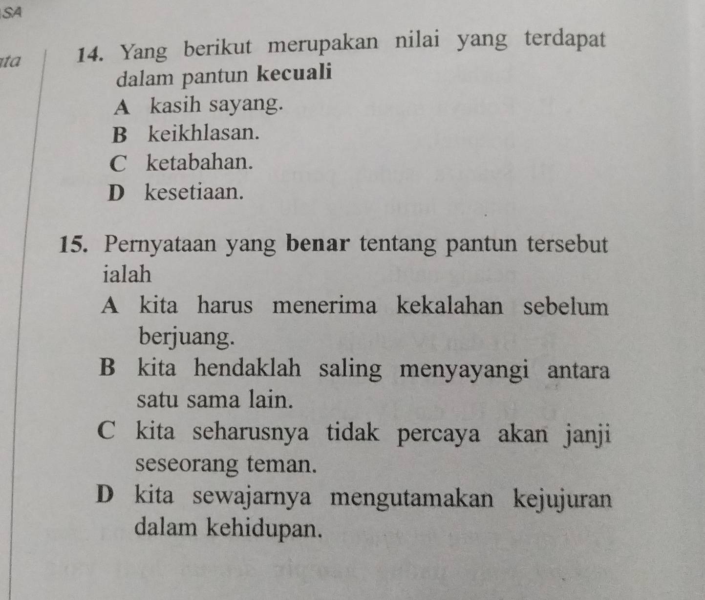 SA
ịta
14. Yang berikut merupakan nilai yang terdapat
dalam pantun kecuali
A kasih sayang.
B keikhlasan.
C ketabahan.
D kesetiaan.
15. Pernyataan yang benar tentang pantun tersebut
ialah
A kita harus menerima kekalahan sebelum
berjuang.
B kita hendaklah saling menyayangi antara
satu sama lain.
C kita seharusnya tidak percaya akan janji
seseorang teman.
D kita sewajarnya mengutamakan kejujuran
dalam kehidupan.