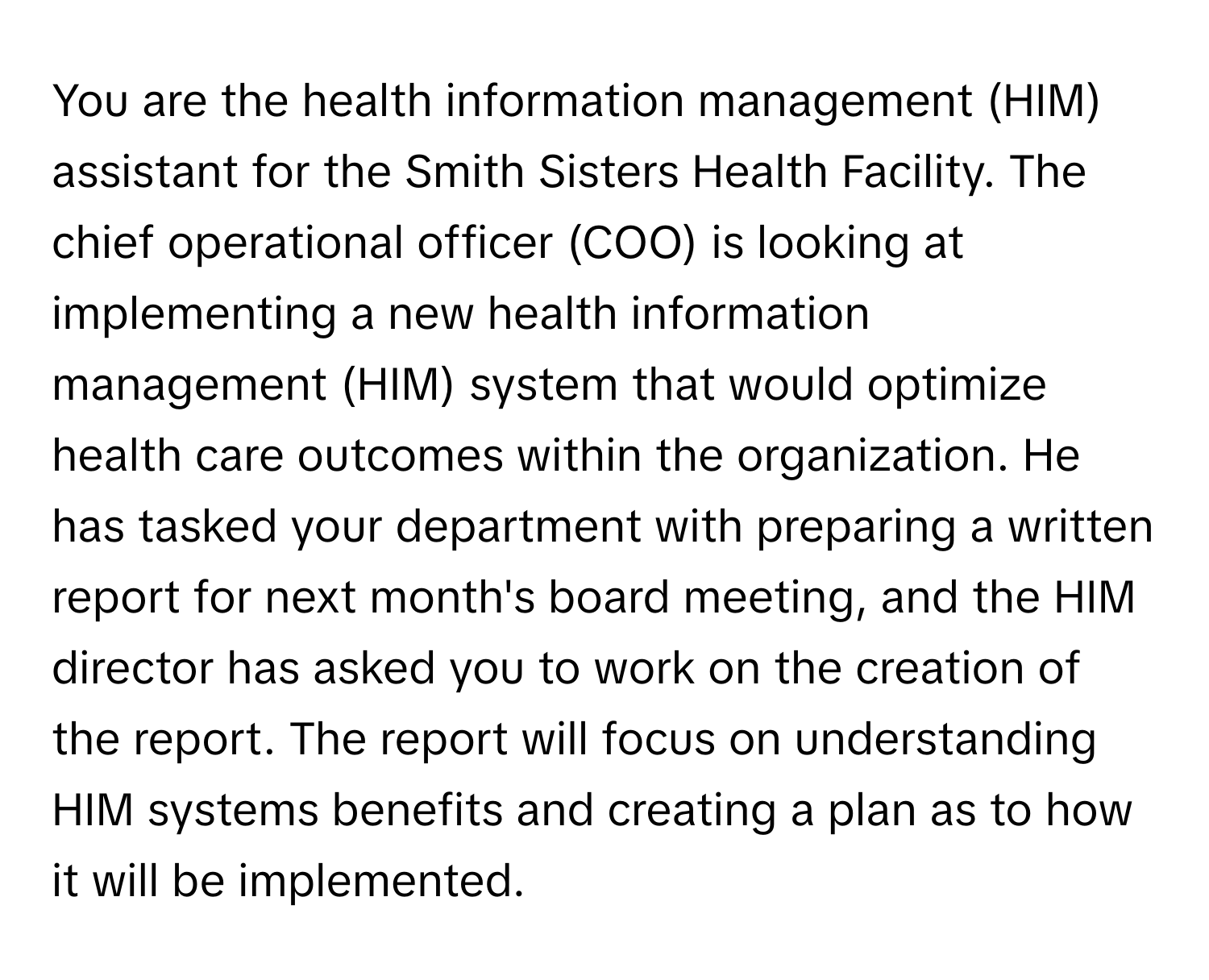 You are the health information management (HIM) assistant for the Smith Sisters Health Facility. The chief operational officer (COO) is looking at implementing a new health information management (HIM) system that would optimize health care outcomes within the organization. He has tasked your department with preparing a written report for next month's board meeting, and the HIM director has asked you to work on the creation of the report. The report will focus on understanding HIM systems benefits and creating a plan as to how it will be implemented.