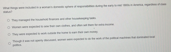 What things were included in a woman's domestic sphere of responsibilities during the early to mid 1800s in America, regardless of class
status?
They managed the household finances and other housekeeping tasks.
Women were expected to sew their own clothes, and often sell them for extra income.
They were expected to work outside the home to earn their own money.
Though it was not openly discussed, women were expected to do the work of the political machines that dominated local
politics.