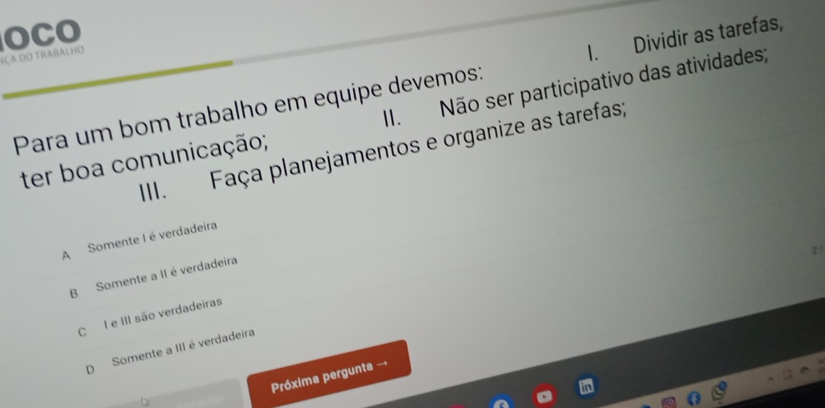 OCO
Nça do trabalho
Para um bom trabalho em equipe devemos: I. Dividir as tarefas,
ter boa comunicação; II. Não ser participativo das atividades;
III、£ Faça planejamentos e organize as tarefas;
A Somente I é verdadeira
B Somente a II é verdadeira
C I e III são verdadeiras
D Somente a III é verdadeira
Próxima pergunta →