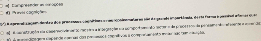 c) Compreender as emoções
d) Prever cognições
5°) A aprendizagem dentro dos processos cognitivos e neuropsicomotores são de grande importância, desta forma é possível afirmar que:
a) A construção do desenvolvimento mostra a integração do comportamento motor e de processos do pensamento referente a aprendiz
h) A aprendizagem depende apenas dos processos cognitivos o comportamento motor não tem atuação.