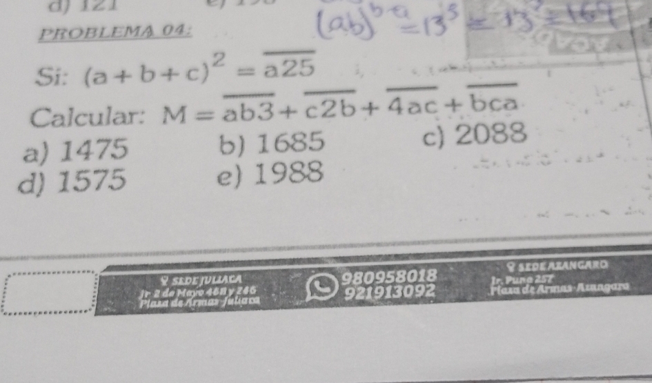 121
PROBLEMA 04:
Si: (a+b+c)^2=overline a25
Calcular: M=overline ab3+overline c2b+overline 4ac+overline bca
a) 1475 b) 1685 c) 2088
d) 1575 e) 1988
♀ sede juliaca 980958018 Y sede Azangaro
Jr 2 de Mayo 468 y 246 Jr. Puñg 257
Plasa de Ármas Julíaca 921913092 Píaza de Armas-Azangara