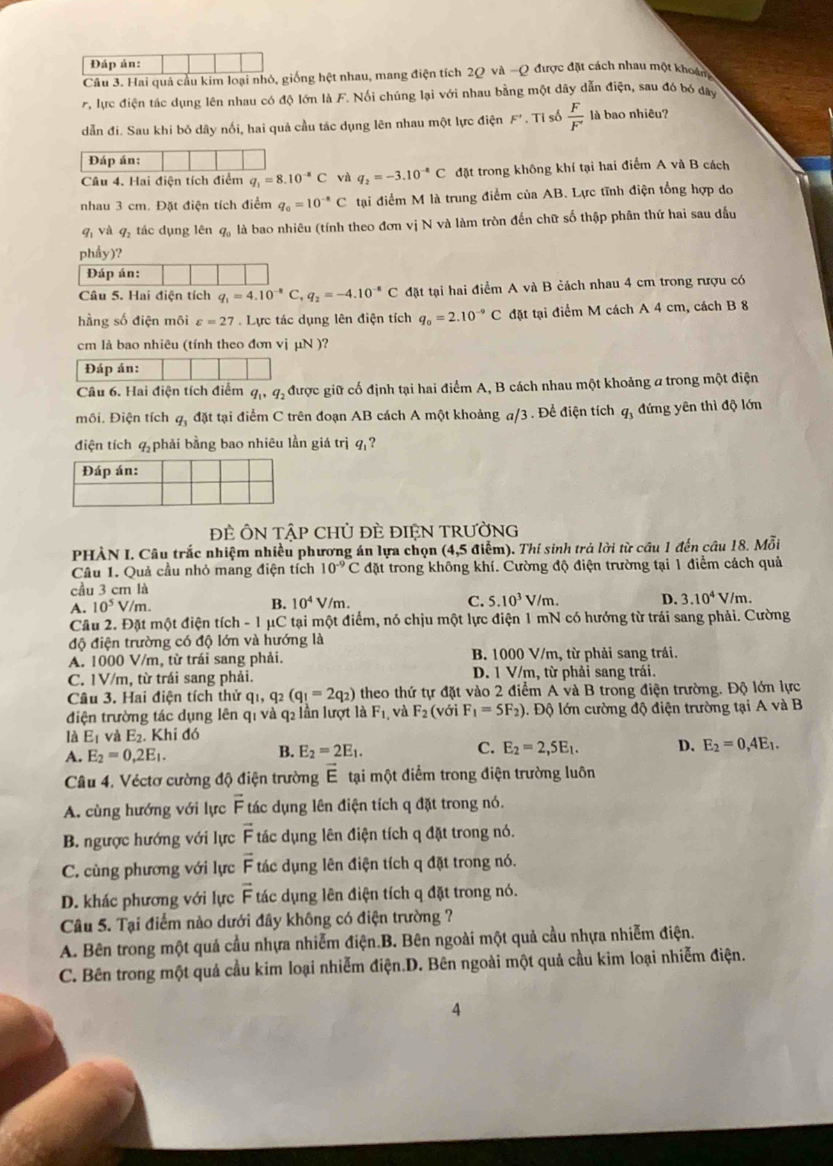 Đáp án:
Câu 3. Hai quả cầu kim loại nhỏ, giống hệt nhau, mang điện tích 2Q và -Q được đặt cách nhau một khoáng
7. lực điện tác dụng lên nhau có độ lớn là F. Nối chúng lại với nhau bằng một dây dẫn điện, sau đó bó đây
dẫn đi. Sau khi bỏ dây nối, hai quả cầu tác dụng lên nhau một lực điện F'. Ti số  F/F'  là bao nhiêu?
Đáp án:
Câu 4. Hai điện tích điểm q_1=8.10^(-8)C và q_2=-3.10^(-8)C đặt trong không khí tại hai điểm A và B cách
nhau 3 cm. Đặt điện tích điểm q_0=10^(-8)C tại điểm M là trung điểm của AB. Lực tĩnh điện tổng hợp do
qī và q_2 tác dụng lên q, là bao nhiêu (tính theo đơn vị N và làm tròn đến chữ số thập phân thứ hai sau đấu
phẩy)?
Đáp án:
Câu 5. Hai điện tích q_1=4.10^(-8)C,q_2=-4.10^(-8)C đặt tại hai điểm A và B cách nhau 4 cm trong rượu có
hằng số điện môi varepsilon =27. Lực tác dụng lên điện tích q_0=2.10^(-9)C đặt tại điểm M cách A 4 cm, cách B 8
cm là bao nhiêu (tính theo đơn vị μN )?
Đáp án:
Câu 6. Hai điện tích điểm q_1,q_2 được giữ cố định tại hai điểm A, B cách nhau một khoảng a trong một điện
môi. Điện tích q_3 đặt tại điểm C trên đoạn AB cách A một khoảng a/3 . Để điện tích q, đứng yên thì độ lớn
điện tích q_2 phải bằng bao nhiêu lần giá trị q ?
ĐE ÔN TậP CHỦ ĐÈ ĐIỆN TRƯờNG
PHẢN I. Câu trắc nhiệm nhiều phương án lựa chọn (4,5 điểm). Thí sinh trả lời từ cầu 1 đến câu 18. Mỗi
Câu 1. Quả cầu nhỏ mang điện tích 10^(-9)C đặt trong không khí. Cường độ điện trường tại 1 điểm cách quả
cầu 3 cm là
B. 10^4V/m. C.
A. 10^5 V/m. 5.10^3V/m. D. 3.10^4V/m.
Cầu 2. Đặt một điện tích - 1 μC tại một điểm, nó chịu một lực điện 1 mN có hướng từ trái sang phải. Cường
độ điện trường có độ lớn và hướng là
A. 1000 V/m, từ trái sang phải. B. 1000 V/m, từ phải sang trái.
C. 1V/m, từ trái sang phải. D. 1 V/m, từ phải sang trái.
Câu 3. Hai điện tích thử q_1,q_2(q_1=2q_2) theo thứ tự đặt vào 2 điểm A và B trong điện trường. Độ lớn lực
điện trường tác dụng lên q1 và q2 lần lượt là F_1 , và F_2 (với F_1=5F_2) 1. Độ lớn cường độ điện trường tại A và B
là E_1 và E_2. Khi đó
A. E_2=0,2E_1. B. E_2=2E_1. C. E_2=2,5E_1.
D. E_2=0,4E_1.
Câu 4. Véctơ cường độ điện trường vector E tại một điểm trong điện trường luôn
A. cùng hướng với lực overline F tác dụng lên điện tích q đặt trong nó.
B. ngược hướng với lực vector F tác dụng lên điện tích q đặt trong nó.
C. cùng phương với lực overline F tác dụng lên điện tích q đặt trong nó.
D. khác phương với lực vector F tác dụng lên điện tích q đặt trong nó.
Câu 5. Tại điểm nào dưới đây không có điện trường ?
A. Bên trong một quả cầu nhựa nhiễm điện.B. Bên ngoài một quả cầu nhựa nhiễm điện.
C. Bên trong một quả cầu kim loại nhiễm điện.D. Bên ngoài một quả cầu kim loại nhiễm điện.
4