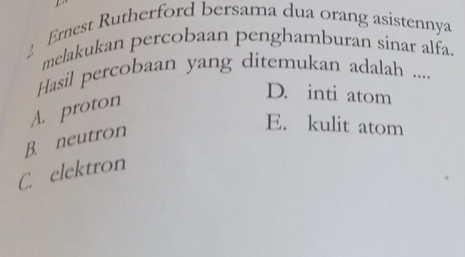 Ernest Rutherford bersama dua orang asistennya
2 melakukan percobaan penghamburan sinar alfa.
Hasil percobaan yang ditemukan adalah ....
A. proton
D. inti atom
B. neutron
E. kulit atom
C. elektron