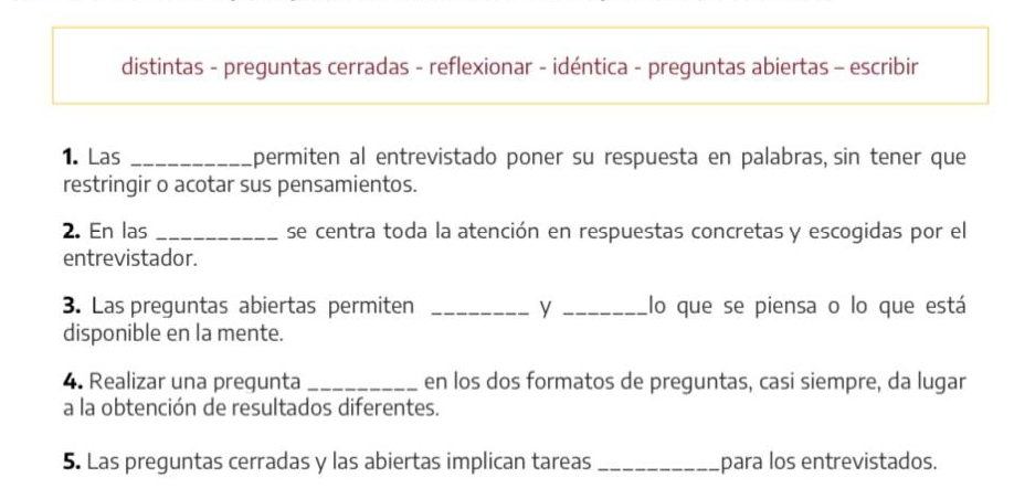 distintas - preguntas cerradas - reflexionar - idéntica - preguntas abiertas - escribir 
1. Las _permiten al entrevistado poner su respuesta en palabras, sin tener que 
restringir o acotar sus pensamientos. 
2. En las _se centra toda la atención en respuestas concretas y escogidas por el 
entrevistador. 
3. Las preguntas abiertas permiten _y _lo que se piensa o lo que está 
disponible en la mente. 
4. Realizar una pregunta _en los dos formatos de preguntas, casi siempre, da lugar 
a la obtención de resultados diferentes. 
5. Las preguntas cerradas y las abiertas implican tareas _para los entrevistados.