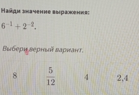 Найди значение выражения:
6^(-1)+2^(-2). 
Βыбери верный вариант.
8  5/12  4 2,4