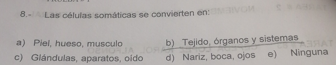 8.- Las células somáticas se convierten en:
a) Piel, hueso, musculo
b) Tejido, órganos y sistemas
c) Glándulas, aparatos, oído d) Nariz, boca, ojos e) Ninguna