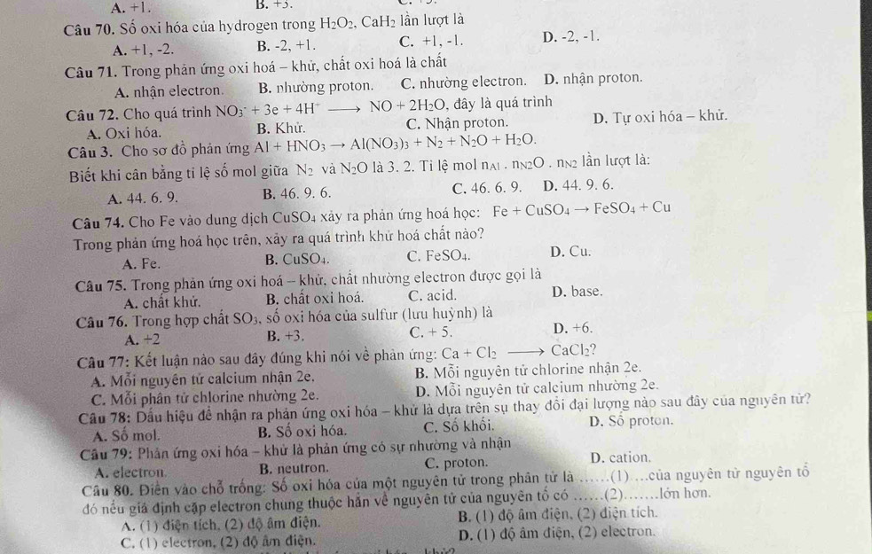 A. +1. B. +5.
Câu 70. Số oxi hóa của hydrogen trong H_2O_2,CaH_2 lần lượt là
A. +1, -2. B. -2, +1. C. +1, -1. D. -2, -1.
Câu 71. Trong phản ứng oxi hoá - khử, chất oxi hoá là chất
A. nhận electron. B. nhường proton, C. nhường electron. D. nhận proton.
Câu 72. Cho quá trình NO_3^(-+3e+4H^+) NO+2H_2O , đây là quá trình
A. Oxi hóa. B. Khử. C. Nhận proton. D. Tự oxi hóa - khử.
Câu 3. Cho sơ đồ phản ứng Al+HNO_3to Al(NO_3)_3+N_2+N_2O+H_2O.
Biết khi cân bằng ti lệ số mol giữa N_2 và N_2O là 3. 2. Tỉ lệ mol n_A.1 N_2O T 2 lần lượt là:
A. 44. 6. 9. B. 46. 9. 6. C. 46. 6. 9. D. 44. 9. 6.
Câu 74. Cho Fe vào dung dịch CuSO4 xảy ra phản ứng hoá học: Fe+CuSO_4to FeSO_4+Cu
Trong phản ứng hoá học trên, xảy ra quá trình khử hoá chất nào?
A. Fe. C. Fe SO_4. D. Cu.
B. CuSO_4.
Câu 75. Trong phản ứng oxi hoá - khử, chất nhường electron được gọi là
A. chất khử. B. chất oxi hoá. C. acid. D. base.
Câu 76. Trong hợp chất SO_3 , số oxi hóa của sulfur (lưu huỳnh) là
A. +2 B. +3. C. + 5. D. +6.
Câu 77: Kết luận nào sau đây đúng khi nói về phản ứng: Ca+Cl_2 . CaCl_2
A. Mỗi nguyên tứ calcium nhận 2e.  B. Mỗi nguyên tử chlorine nhận 2e.
C. Mỗi phân tử chlorine nhường 2e. D. Mỗi nguyên tử calcium nhường 2e.
Cầu 78: Dấu hiệu đề nhận ra phản ứng oxi hóa - khử là dựa trên sụ thay đồi đại lượng nào sau đây của nguyên từ?
A. Số mol. B. Số oxi hóa. C. Số khối. D. Sô proton.
Câu 79: Phản ứng oxi hóa - khử là phản ứng có sự nhường và nhận
A. electron. B. neutron. C. proton. D. cation.
Câu 80. Điền vào chỗ trống: Số oxi hóa của một nguyên tử trong phân tử là ....(1)....của nguyên tử nguyên tổ
đó nều giá định cặp electron chung thuộc hắn về nguyên tử của nguyên tố có ……(2)……lớn hơn.
A. (1) điện tích, (2) độ âm điện. B. (1) độ âm điện, (2) điện tích.
C. (1) electron, (2) độ âm điện. D.(1) độ âm điện, (2) electron.