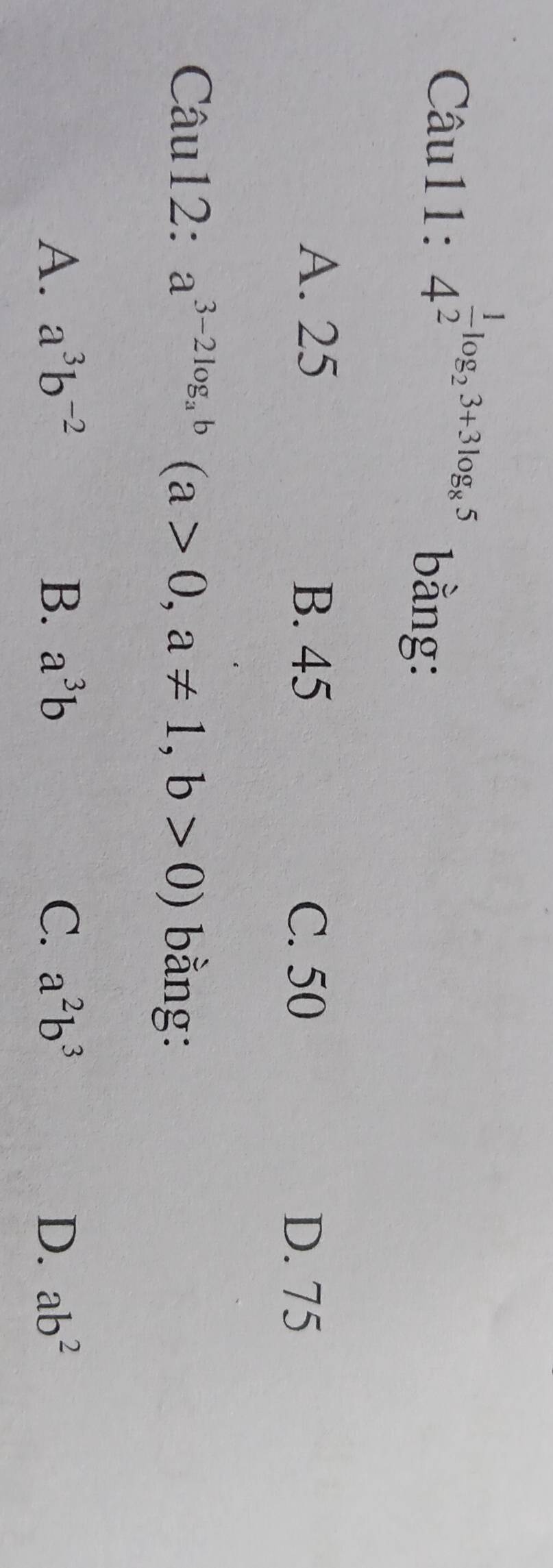 :4^(frac 1)2log _23+3log _85 bằng:
A. 25 B. 45 C. 50
D. 75
Câu12: a^(3-2log _a)b(a>0,a!= 1,b>0) bằng:
A. a^3b^(-2) B. a^3b C. a^2b^3 D. ab^2