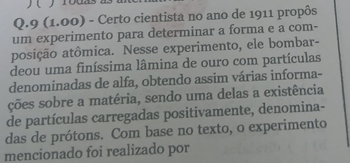 )( yrodas 
Q.9 (1.00) - Certo cientista no ano de 1911 propôs 
um experimento para determinar a forma e a com- 
posição atômica. Nesse experimento, ele bombar- 
deou uma finíssima lâmina de ouro com partículas 
denominadas de alfa, obtendo assim várias informa- 
ções sobre a matéria, sendo uma delas a existência 
de partículas carregadas positivamente, denomina- 
das de prótons. Com base no texto, o experimento 
mencionado foi realizado por