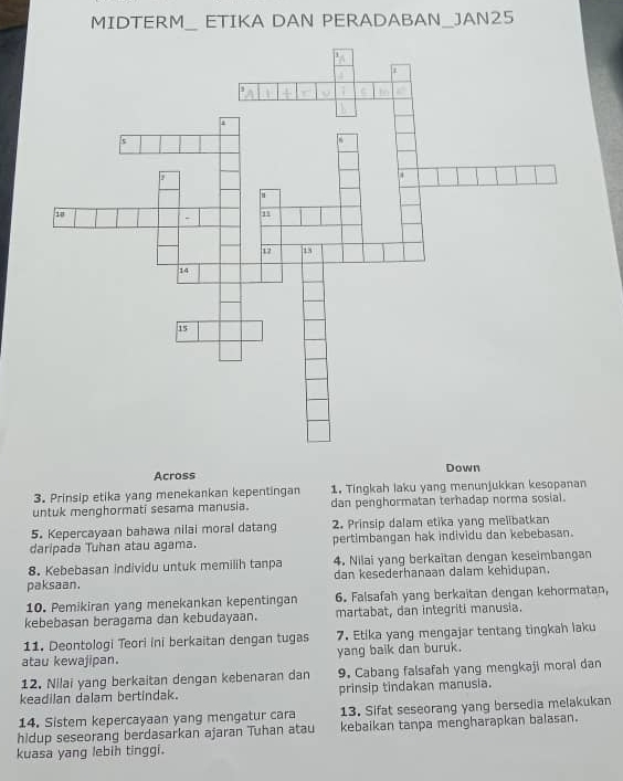 MIDTERM_ ETIKA DAN PERADABAN_JAN25 
Across Down 
3. Prinsip etika yang menekankan kepentingan 1. Tingkah laku yang menunjukkan kesopanan 
untuk menghormati sesama manusia. dan penghormatan terhadap norma sosial. 
5. Kepercayaan bahawa nilai moral datang 2. Prinsip dalam etika yang melibatkan 
daripada Tuhan atau agama. pertimbangan hak individu dan kebebasan. 
8. Kebebasan individu untuk memilih tanpa 4. Nilai yang berkaitan dengan keseimbangan 
paksaan. dan kesederhanaan dalam kehidupan. 
10. Pemikiran yang menekankan kepentingan 6. Falsafah yang berkaitan dengan kehormatan, 
kebebasan beragama dan kebudayaan. martabat, dan integriti manusia. 
11. Deontologi Teori ini berkaitan dengan tugas 7. Etika yang mengajar tentang tingkah laku 
atau kewajipan. yang balk dan buruk. 
12. Nilai yang berkaitan dengan kebenaran dan 9. Cabang falsafah yang mengkaji moral dan 
keadilan dalam bertindak. prinsip tindakan manusia. 
14. Sistem kepercayaan yang mengatur cara 13. Sifat seseorang yang bersedia melakukan 
hidup seseorang berdasarkan ajaran Tuhan atau kebaikan tanpa mengharapkan balasan. 
kuasa yang lebih tinggi.