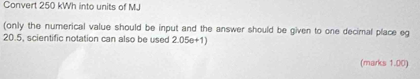 Convert 250 kWh into units of MJ
(only the numerical value should be input and the answer should be given to one decimal place eg
20.5, scientific notation can also be used 2.05e+1) 
(marks 1.00)