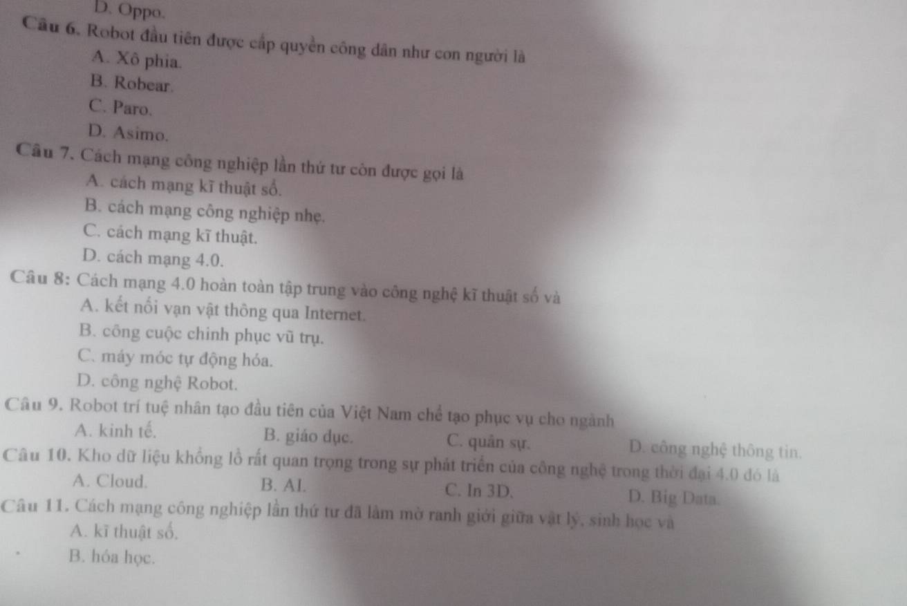 D. Oppo.
Câu 6. Robot đầu tiên được cấp quyền công dân như con người là
A. Xô phia.
B. Robear.
C. Paro.
D. Asimo.
Câu 7. Cách mạng công nghiệp lần thứ tư còn được gọi là
A. cách mạng kĩ thuật số.
B. cách mạng công nghiệp nhẹ.
C. cách mạng kĩ thuật.
D. cách mạng 4.0.
Câu 8: Cách mạng 4.0 hoàn toàn tập trung vào công nghệ kĩ thuật số và
A. kết nối vạn vật thông qua Internet.
B. công cuộc chinh phục vũ trụ.
C. máy móc tự động hóa.
D. công nghệ Robot.
Câu 9. Robot trí tuệ nhân tạo đầu tiên của Việt Nam chể tạo phục vụ cho ngành
A. kinh tế. B. giáo dục. C. quân sự. D. công nghệ thông tin.
Câu 10. Kho dữ liệu khổng lồ rất quan trọng trong sự phát triển của công nghệ trong thời đại 4.0 đó là
A. Cloud. B. AI. C. In 3D. D. Big Data.
Câu 11. Cách mạng công nghiệp lần thứ tư đã làm mờ ranh giới giữa vật lý, sinh học và
A. kĩ thuật số,
B. hóa học.