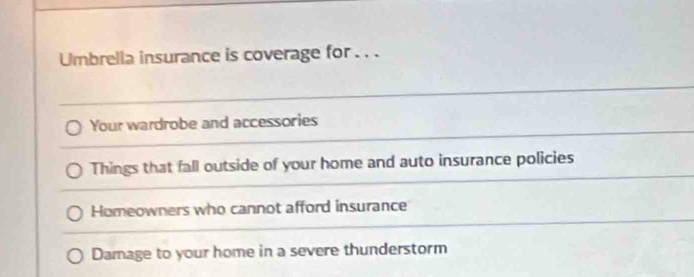 Umbrella insurance is coverage for . . . 
Your wardrobe and accessories 
Things that fall outside of your home and auto insurance policies 
Homeowners who cannot afford insurance 
Damage to your home in a severe thunderstorm