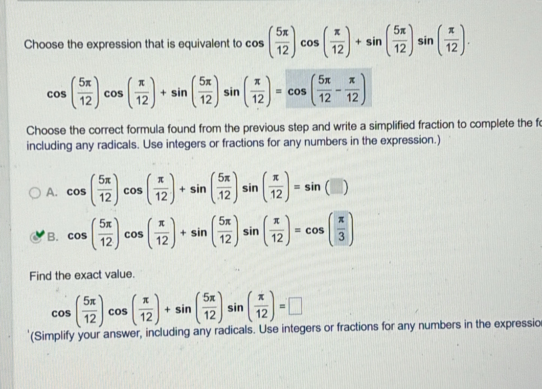 Choose the expression that is equivalent to cos ( 5π /12 )cos ( π /12 )+sin ( 5π /12 )sin ( π /12 ).
cos ( 5π /12 )cos ( π /12 )+sin ( 5π /12 )sin ( π /12 )=cos ( 5π /12 - π /12 )
Choose the correct formula found from the previous step and write a simplified fraction to complete the f
including any radicals. Use integers or fractions for any numbers in the expression.)
A. cos ( 5π /12 )cos ( π /12 )+sin ( 5π /12 )sin ( π /12 )=sin (□ )
B. cos ( 5π /12 )cos ( π /12 )+sin ( 5π /12 )sin ( π /12 )=cos ( π /3 )
Find the exact value.
cos ( 5π /12 )cos ( π /12 )+sin ( 5π /12 )sin ( π /12 )=□
(Simplify your answer, including any radicals. Use integers or fractions for any numbers in the expressio