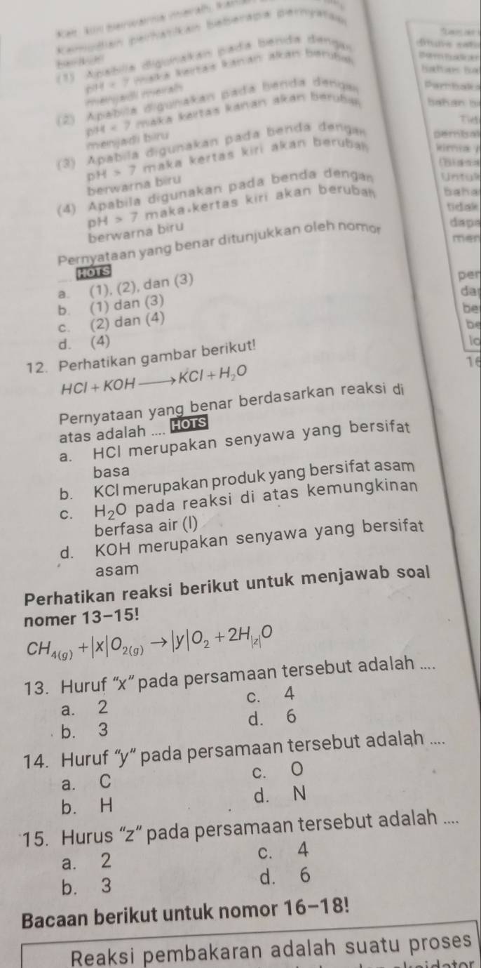 Lan at
kamodian perhatikan baberapa pernyatao
(1) Apablia digunakán pada benda dengar
fne sati
Waka kaitas kanán akan birubal
hatans ha
604=7 mengadi meral
(2) Apábila digunakan pada benda denga Partbaks
DH<7</tex> maka kártas kánán akán berubaán bahán bị
Ti
menjadi bìru
(3) Apabila digunakan pada benda dengar pemisal
pH>7t maka kertaš kiri akan berubal kima /
(B)s
berwarna biru
(4) Apabila digunakan pada benda dengan Untg
pH>7 makavkertas kiri akan beruban baha
tidak
berwarna biru
daps
Pernyataan yang benar ditunjukkan oleh nomor
men
HOTS
a. (1) (2 ), dan (3)
per
da
b. (1) dan (3)
be
c. (2) dan (4)
d. (4) 1o
12. Perhatikan gambar berikut! be
HCl+KOHto KCl+H_2O
16
Pernyataan yang benar berdasarkan reaksi di
atas adalah .... Hots
a. HCI merupakan senyawa yang bersifat
basa
b. KCI merupakan produk yang bersifat asam
C. H_2O pada reaksi di atas kemungkinan
berfasa air (l)
d. KOH merupakan senyawa yang bersifat
asam
Perhatikan reaksi berikut untuk menjawab soal
nomer 13-15!
CH_4(g)+|x|O_2(g)to |y|O_2+2H_|z|O
13. Huruf “x” pada persamaan tersebut adalah ....
a. 2 c. 4
b. 3 d. 6
14. Huruf “y“ pada persamaan tersebut adalah ....
a. C c. O
d. N
b. H
15. Hurus “z” pada persamaan tersebut adalah ....
a. 2 c. 4
b. 3 d. 6
Bacaan berikut untuk nomor 16-18
Reaksi pembakaran adalah suatu proses