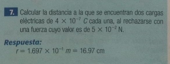 Calcular la distancia a la que se encuentran dos cargas 
eléctricas de 4* 10^(-7) C cada una, al rechazarse con 
una fuerza cuyo valor es de 5* 10^(-2)N. 
Respuesta:
r=1.697* 10^(-1)m=16.97cm